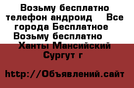 Возьму бесплатно телефон андроид  - Все города Бесплатное » Возьму бесплатно   . Ханты-Мансийский,Сургут г.